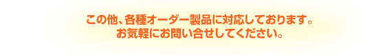 この他、各種オーダー製品に対応しております。お気軽にお問い合せしてください。